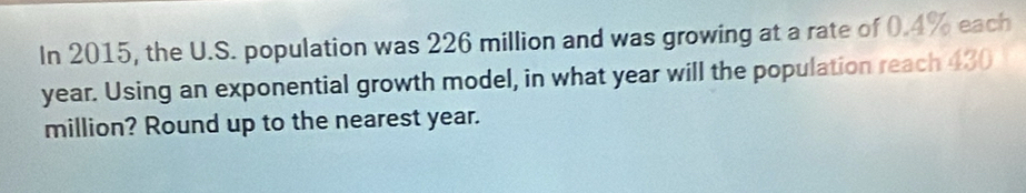 In 2015, the U.S. population was 226 million and was growing at a rate of 0.4% each
year. Using an exponential growth model, in what year will the population reach 430
million? Round up to the nearest year.