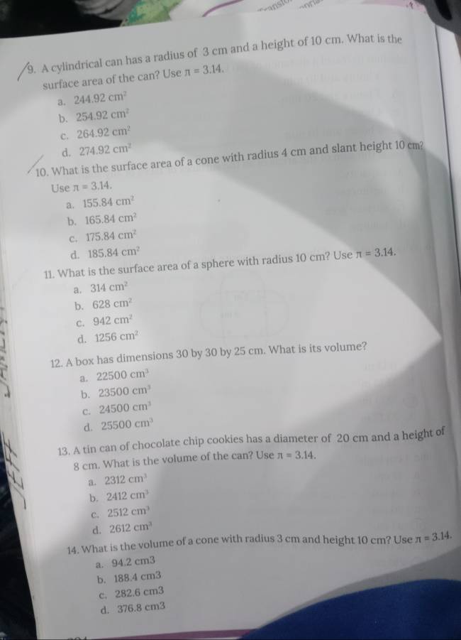A cylindrical can has a radius of 3 cm and a height of 10 cm. What is the
surface area of the can? Use π =3.14.
a. 244.92cm^2
b. 254.92cm^2
c. 264.92cm^2
d. 274.92cm^2
10. What is the surface area of a cone with radius 4 cm and slant height 10 cm?
Use π =3.14.
a. 155.84cm^2
b. 165.84cm^2
c. 175.84cm^2
d. 185.84cm^2
11. What is the surface area of a sphere with radius 10 cm? Use π =3.14.
a. 314cm^2
b. 628cm^2
c. 942cm^2
d. 1256cm^2
12. A box has dimensions 30 by 30 by 25 cm. What is its volume?
a. 22500cm^3
b. 23500cm^3
c. 24500cm^3
d. 25500cm^3
13. A tin can of chocolate chip cookies has a diameter of 20 cm and a height of
8 cm. What is the volume of the can? Use π =3.14.
a. 2312cm^3
b. 2412cm^3
C. 2512cm^3
d. 2612cm^3
14. What is the volume of a cone with radius 3 cm and height 10 cm? Use π =3.14.
a. 94.2 cm3
b. 188.4 cm3
c. 282.6 cm3
d. 376.8 cm3