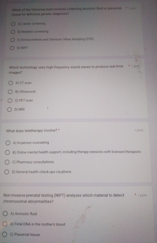 Which of the following tests involves collecting amniotic fluid or placental * 
tissue for definitive genetic diagnosis?
A) Carrer screening
B) Newborn screening
C) Amniocentesis and Chorionic Villus Sampling (CVS)
D) NIPT
Which technology uses high-frequency sound waves to produce real-time
images?
A) CT scan
B) Ultrasound
C) PET scan
D) MRI
What does teletherapy involve? * 1 point
A) In-person counseling
B) Online mental health support, including therapy sessions with licensed therapists
C) Pharmacy consultations
D) General health check-ups via phone
Non-invasive prenatal testing (NIPT) analyzes which material to detect 1 point
chromosomal abnormalities?
A) Amniotic fluid
B) Fetal DNA in the mother's blood
C) Placental tissue