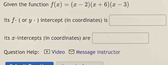 Given the function f(x)=(x-2)(x+6)(x-3)
its f-(ory-) intercept (in coordinates) is □ 
its x-intercepts (in coordinates) are □ 
Question Help: *Video - Message instructor