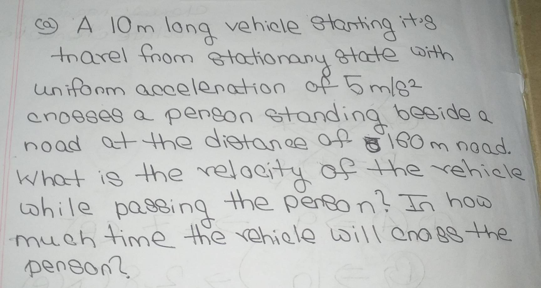 A 10m long vehicle stanting ito8 
marel from stationany state with 
uniform accelenation of 5m/s^2
croeses a person standing beside a 
noad at the distance of 180 m noad. 
What is the relocity of the vehicle 
while passing the person? In hoo 
much time the vehicle will enoge the 
penson2,