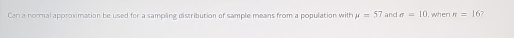 Can a normal approximation be used for a sampling distribution of sample means from a population with mu =57 and sigma =10 I, when π =16 7