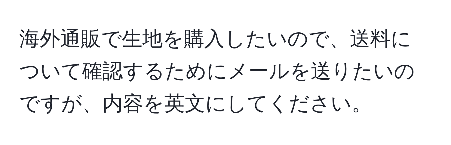 海外通販で生地を購入したいので、送料について確認するためにメールを送りたいのですが、内容を英文にしてください。