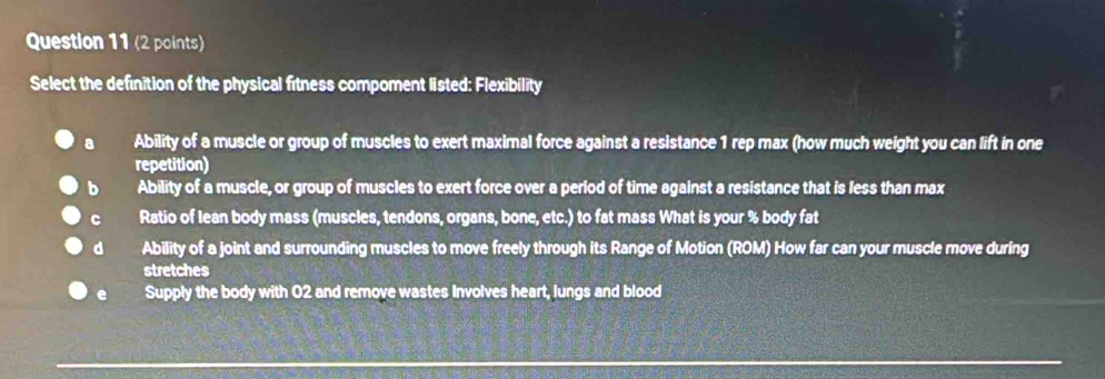 Select the definition of the physical fitness compoment listed: Flexibility
a Ability of a muscle or group of muscles to exert maximal force against a resistance 1 rep max (how much weight you can lift in one
repetition)
b Ability of a muscle, or group of muscles to exert force over a period of time against a resistance that is less than max
c Ratio of lean body mass (muscles, tendons, organs, bone, etc.) to fat mass What is your % body fat
dà Ability of a joint and surrounding muscles to move freely through its Range of Motion (ROM) How far can your muscle move during
stretches
Supply the body with 02 and remove wastes Involves heart, lungs and blood