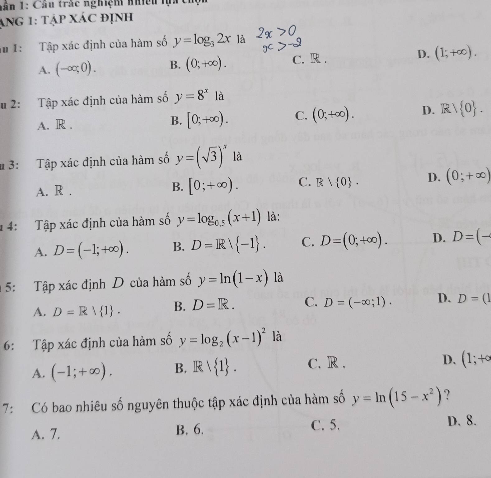 nân 1: Câu trác nghiệm nhiều lựa chộn
ạng 1: tập xác định
iu 1: Tập xác định của hàm số y=log _32x là
A. (-∈fty ;0). C. R . D. (1;+∈fty ).
B. (0;+∈fty ). 
2: Tập xác định của hàm số y=8^x là
D. R/ 0.
A. R . B. [0;+∈fty ).
C. (0;+∈fty ). 
# 3: Tập xác định của hàm số y=(sqrt(3))^x là
A. R . B. [0;+∈fty ).
C. R| 0.
D. (0;+∈fty )
4: Tập xác định của hàm số y=log _0.5(x+1) là:
D. D=(-
A. D=(-1;+∈fty ).
B. D=R| -1.
C. D=(0;+∈fty ). 
5: Tập xác định D của hàm số y=ln (1-x) là
C.
D. D=(1
A. D=R| 1.
B. D=R. D=(-∈fty ;1). 
6: Tập xác định của hàm số y=log _2(x-1)^2 là
A. (-1;+∈fty ). D. (1;+circ
B. Rvee  1.
C. R .
7: Có bao nhiêu số nguyên thuộc tập xác định của hàm số y=ln (15-x^2) ?
A. 7. B. 6.
C. 5.
D. 8.