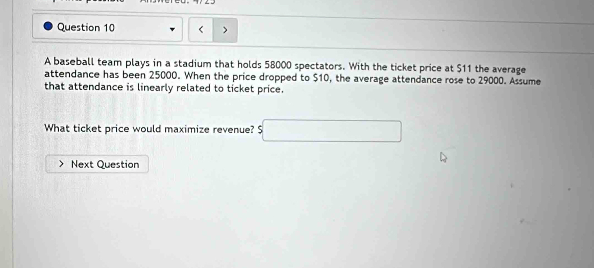 A baseball team plays in a stadium that holds 58000 spectators. With the ticket price at $11 the average 
attendance has been 25000. When the price dropped to $10, the average attendance rose to 29000. Assume 
that attendance is linearly related to ticket price. 
What ticket price would maximize revenue? □ 
Next Question