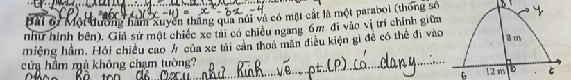 Mội đường hàm xuycn thắng qua núi và có mặt cắt là một parabol (thống số 
như hình bên). Giả sử một chiếc xe tải có chiều ngang 6m đi vào vị trí chính giữa 
miệng hầm. Hỏi chiều cao h của xe tải cản thoa mãn điều kiện gì đề có thể đi vào 
cửa hầm mà không chạm tường?_ 
6