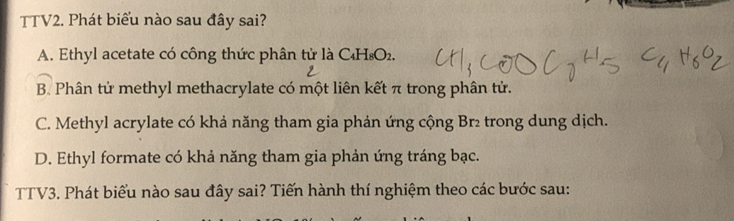 TTV2. Phát biểu nào sau đây sai?
A. Ethyl acetate có công thức phân tử là C₄H₈O₂.
B. Phân tử methyl methacrylate có một liên kết π trong phân tử.
C. Methyl acrylate có khả năng tham gia phản ứng cộng Br₂ trong dung dịch.
D. Ethyl formate có khả năng tham gia phản ứng tráng bạc.
TTV3. Phát biểu nào sau đây sai? Tiến hành thí nghiệm theo các bước sau: