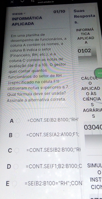 ra3.uniube,br
918106 - 01/10 Suas
INFORMÁTICA Resposta
APLICADA S.
Em uma planilha de INFORMÁ
TICA
desempenho de funcionários, a APLICAD
coluna A contém os nomes, a A
coluna B indica o setor
(Financeiro, RH, etc.), e a 0102
coluna C contém as notas de
avaliação (de 0 a 10). O gestor
quer contar quantos
funcionários do setor de RH CALCUL
(especificado na célula F1)
obtiveram notas superiores a 7. APLICAD
Qual fórmula deve ser usada? o Às
Assinale a alternativa correta. Ciência
S
AGRÁRIA
S
A =CONT.SE(B2:B100;''RH'
03040
B =CONT.SES(A2:A100;F1;
C =CONT.SES(B2:B100;''RI
D =CONT.SE(F1;B2:B100;C SIMUL
E =SE(B2:B100=''RH'';CC 0N INST
CION