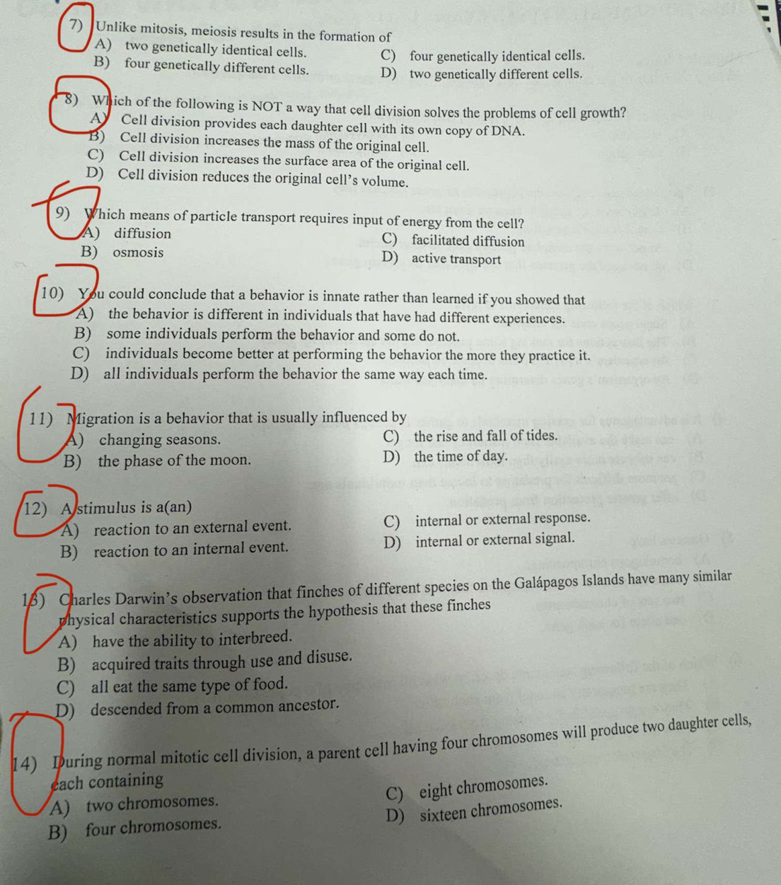 Unlike mitosis, meiosis results in the formation of
A) two genetically identical cells.
C) four genetically identical cells.
B) four genetically different cells. D) two genetically different cells.
8) Which of the following is NOT a way that cell division solves the problems of cell growth?
A) Cell division provides each daughter cell with its own copy of DNA.
B) Cell division increases the mass of the original cell.
C) Cell division increases the surface area of the original cell.
D) Cell division reduces the original cell’s volume.
9) Which means of particle transport requires input of energy from the cell?
A) diffusion C) facilitated diffusion
B) osmosis D) active transport
10) You could conclude that a behavior is innate rather than learned if you showed that
A) the behavior is different in individuals that have had different experiences.
B) some individuals perform the behavior and some do not.
C) individuals become better at performing the behavior the more they practice it.
D) all individuals perform the behavior the same way each time.
11) Migration is a behavior that is usually influenced by
A) changing seasons. C) the rise and fall of tides.
B) the phase of the moon. D) the time of day.
12) A stimulus is a(an)
A) reaction to an external event. C) internal or external response.
B) reaction to an internal event. D) internal or external signal.
1) Charles Darwin’s observation that finches of different species on the Galápagos Islands have many similar
physical characteristics supports the hypothesis that these finches
A) have the ability to interbreed.
B) acquired traits through use and disuse.
C) all eat the same type of food.
D) descended from a common ancestor.
14) Iuring normal mitotic cell division, a parent cell having four chromosomes will produce two daughter cells,
each containing
C) eight chromosomes.
A) two chromosomes.
D) sixteen chromosomes.
B) four chromosomes.