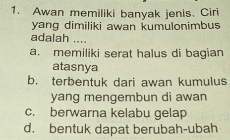 Awan memiliki banyak jenis. Ciri
yang dimiliki awan kumulonimbus
adalah ....
a. memiliki serat halus di bagian
atasnya
b. terbentuk dari awan kumulus
yang mengembun di awan
c. berwarna kelabu gelap
d. bentuk dapat berubah-ubah