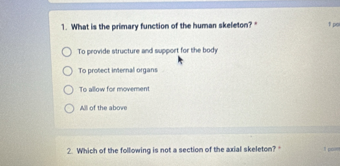 What is the primary function of the human skeleton? * 1 po
To provide structure and support for the body
To protect internal organs
To allow for movement
All of the above
2. Which of the following is not a section of the axial skeleton?* 1 poin