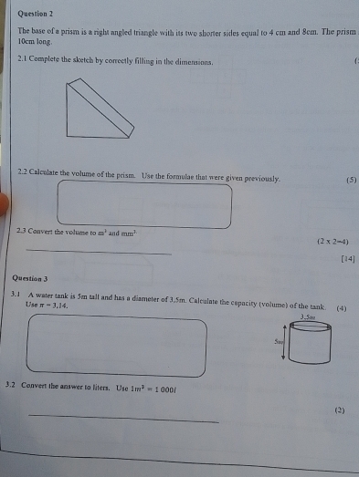 The base of a prism is a right angled triangle with its two shorter sides equal to 4 cm and 8cm. The prism
10cm long. 
2.1 Complete the sketch by correctly filling in the dimensions. 

2.2 Calculate the volume of the prism. Use the formulae that were given previously. (5) 
2.3 Convert the volume to m^3 and mm^2
_
(2* 2-4)
[14] 
Question 3 
3.1 A water tank is 5m tall and has a diameter of 3.5m. Calculate the capacity (volume) of the tank. (4) 
Use π =3,14. 
3.2 Convert the answer to liters. Use 1m^2=1000(
_ 
(2)