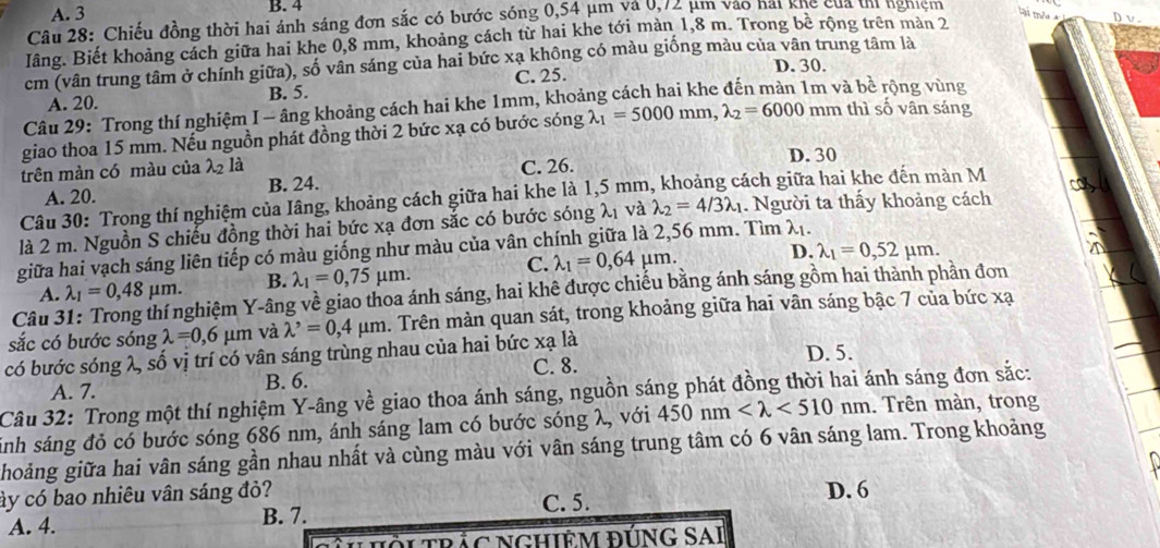 A. 3 B. 4
Câu 28: Chiếu đồng thời hai ánh sáng đơn sắc có bước sóng 0,54 μm và 0,72 μm vào hải khế của th nghiệm D v
lâng. Biết khoảng cách giữa hai khe 0,8 mm, khoảng cách từ hai khe tới màn 1,8 m. Trong bê rộng trên mản 2
cm (vân trung tâm ở chính giữa), số vân sáng của hai bức xạ không có màu giống màu của vân trung tâm là
A. 20. B. 5. C. 25.
D. 30.
Câu 29: Trong thí nghiệm I - âng khoảng cách hai khe 1mm, khoảng cách hai khe đến màn 1m và bề rộng vùng
giao thoa 15 mm. Nếu nguồn phát đồng thời 2 bức xạ có bước sóng lambda _1=5000mm,lambda _2=6000 mm thì số vân sáng
trên màn có màu của λ2 là C. 26.
D. 30
A. 20. B. 24.
Câu 30: Trong thí nghiệm của Iâng, khoảng cách giữa hai khe là 1,5 mm, khoảng cách giữa hai khe đến màn M
là 2 m. Nguồn S chiếu đồng thời hai bức xạ đơn sắc có bước sóng λ1 và lambda _2=4/3lambda _1. Người ta thấy khoảng cách
giữa hai vạch sáng liên tiếp có màu giống như màu của vân chính giữa là 2,56 mm. Tìm λị.
A. lambda _1=0,48mu m. B. lambda _1=0,75mu m. C. lambda _1=0,64mu m. D. lambda _1=0,52mu m.
Câu 3 ghiệm Y-âng về giao thoa ánh sáng, hai khê được chiếu bằng ánh sáng gồm hai thành phần đơn
sắc có bước sóng lambda =0,6mu m và lambda^,=0, 4 μm m. Trên màn quan sát, trong khoảng giữa hai vân sáng bậc 7 của bức xạ
có bước sóng λ, số vị trí có vân sáng trùng nhau của hai bức xạ là D. 5.
A. 7. B. 6. C. 8.
Câu 32: Trong một thí nghiệm Y-âng về giao thoa ánh sáng, nguồn sáng phát đồng thời hai ánh sáng đơn sắc:
sinh sáng đỏ có bước sóng 686 nm, ánh sáng lam có bước sóng λ, với 450nm <510nm</tex> . Trên màn, trong
hoảng giữa hai vân sáng gần nhau nhất và cùng màu với vân sáng trung tâm có 6 vân sáng lam. Trong khoảng
ày có bao nhiêu vân sáng đỏ?
A. 4. B. 7. C. 5. D. 6
HHờI TRÁC NGHIÊM ĐÚNG SAI