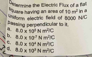 Determine the Electric Flux of a flat
square having an area of 10m^2 in a
uniform electric field of 8000 N/C
passing perpendicular to it.
a. 8.0* 10^5Nm^2/C
b, 8.0* 10^(-7)Nm^2/C
C、 8.0* 10^4Nm^2/C
d. 8.0* 10^3Nm^2/C