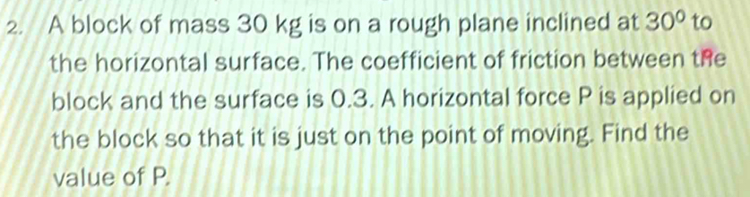 A block of mass 30 kg is on a rough plane inclined at 30° to 
the horizontal surface. The coefficient of friction between the 
block and the surface is 0.3. A horizontal force P is applied on 
the block so that it is just on the point of moving. Find the 
value of P.