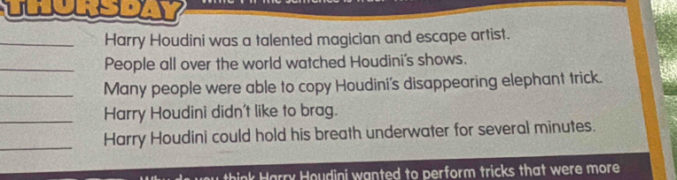 Harry Houdini was a talented magician and escape artist. 
_People all over the world watched Houdini's shows. 
_Many people were able to copy Houdini's disappearing elephant trick. 
_Harry Houdini didn't like to brag. 
_ 
Harry Houdini could hold his breath underwater for several minutes. 
think Harry Houdini wanted to perform tricks that were more