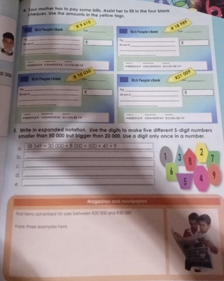 Your mother has to pay some bills. Assist her to fill in the four blank 
cheques. Use the amounts in the yellow tags.
R 9 615
R 18 989
Rich Feople's Bank Dur _Rich People's Bank Dane_ 
_ 
Pay 
te can i?_ 
R the sum of_ 
R 
_ 
_ 
_ 
_
10001h1 <06-0201< 011345? 0 1 < 0 
0 00 10
050
_
R21 009
_ 
Rlich People's Bank R _Rich People's Bank 
_ 
Pay 
she sun o _R the nuns oổ 
_ 
R 
_ 
_ 
_ 
_
<02</tex>-0?03 < 0113456?≠ ≠000243 03= □203 01234567≠ 
5. Write in expanded notation. Use the digits to make five different 5 -digit numbers 
smaller than 50 000 but bigger than 20 000. Use a digit only once in a number.
38549=30000+8000+500+40+9
a. 
b._ 
C._ 
d._ 
e. 
_ 
Magazines and newspopers 
Find items advertised for sale between R20 000 and R50 000. 
Paste three examples here