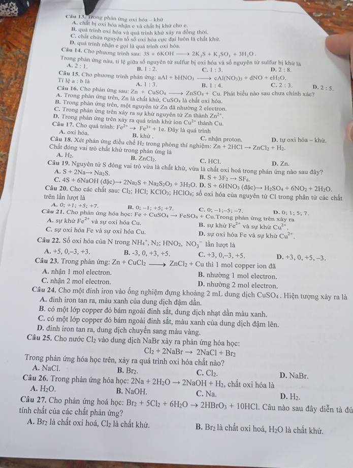 Câu 13, Trong phản ứng oxi hóa - khử
A. chất bị oxi hóa nhận e và chất bị khữ cho e
B. quá trình oxi hóa và quả trình khử xảy ra đồng thời.
C. chất chứa nguyên tổ số oxi hóa cực đại luôn là chất khứ.
D. quả trình nhận e gọi là quá trình oxi hóa.
Câu 14. Cho phương trình sau: 3S+6KOHto 2K_2S+K_2SO_3+3H_2O.
Trong phán ứng nàu, tỉ lệ giữa số nguyên tử sulfur bị oxỉ hóa và số nguyên tứ sulfur bị khử là
A. 2:1. B. 1:2, C. 1:3. D. 2:8.
Câu 15. Cho phương trình phản ứng: aAl+bHNO_3_  cAl(NO_3)_3+dNO+eH_2O.
Tỉ lệ a:bld A. 1:3. B 1:4. C. 2:3. D. 2:5.
Câu 16. Cho phản ứng sau: Zn+CuSO_4_  ZnSO_4+Cu. Phát biểu nào sau chưa chính xác?
A. Trong phản ứng trên, Zn là chất khử, CuSO_4 là chất oxi hóa.
B. Trong phản ứng trên, một nguyên tử Zn đã nhường 2 electron.
C. Trong phản ứng trên xảy ra sự khử nguyên tử Zn thành Zn^(2+).
D. Trong phản ứng trên xảy ra quả trình khử ion Cu^(2+) thành Cu.
Câu 17. Cho quá trình: Fe^(2+)to Fe^(3+)+1e. Đây là quá trình
A. oxi hóa. B. khử . C. nhận proton. D. tự oxi hỏa - khử.
Câu 18. Xét phân ứng điều chế H₂ trong phòng thí nghiệm: Zn+2HClto ZnCl_2+H_2.
Chất đóng vai trò chất khử trong phản ứng là
A. H_2.
B. ZnCl_2. C. HCl.
Cầu 19. Nguyên tử S đóng vai trò vừa là chất khử, vừa là chất oxi hoá trong phản ứng nào sau đây? D. Zn.
A. S+2Nato Na_2S. B. S+3F_2to SF_6.
C.
Câu 20. Cho các chất sau: 4S+6NaOH(dic)to 2Na_2S+Na_2S_2O_3+3H_2O.D.S+6HNO_3(d ic)to H_2SO_4+6NO_2+2H_2O. Cl_2; HCl;KClO_3 HCIO_4; số oxi hóa của nguyên tử Cl trong phân tử các chất
trên lần lượt là
A. 0;+1;+5;+7. B. 0;-1;+5;+7. C. D. 0;1;5;7.
Câu 21. Cho phản ứng hóa học: Fe+CuSO_4to FeSO_4+Cu.T 0;-1;-5;-7, Trong phản ứng trên xây ra
A. sự khử Fe^(2+) và sự oxi hóa Cu. B. sự khử Fe^(2+) và sự khử Cu^(2+).
C. sự oxi hóa Fe và sự oxi hóa Cu. D. sự oxi hóa Fe và sự khử Cu^(2+).
Câu 22. Số oxi hóa của N trong NH_4^(+,N_2);HNO_2,NO_3 ln ượt là
A. +5,0,-3,+ ` B. -3, 0, +3, +5. C. +3,0,-3,+5. D. +3, 0, +5, -3.
Câu 23. Trong phản ứng: Zn+CuCl_2 _ . ZnCl_2+Cu thì 1 mol copper ion đã
A. nhận 1 mol electron. B. nhường 1 mol electron.
C. nhận 2 mol electron. D. nhường 2 mol electron.
Câu 24. Cho một đinh iron vào ống nghiệm đựng khoảng 2 mL dung dịch CuSO_4. Hiện tượng xảy ra là
A. đinh iron tan ra, màu xanh của dung dịch đậm dần.
B. có một lớp copper đỏ bám ngoài đinh sắt, dung dịch nhạt dần màu xanh.
C. có một lớp copper đỏ bám ngoài đinh sắt, màu xanh của dung dịch đậm lên.
D. đinh iron tan ra, dung dịch chuyển sang màu vàng.
Câu 25. Cho nước Cl_2 vào dung dịch NaBr xảy ra phản ứng hóa học:
Cl_2+2NaBrto 2NaCl+Br_2
Trong phản ứng hóa học trên, xảy ra quá trình oxi hóa chất nào?
A. NaCl. B. Br₂. C. Cl_2. D. NaBr.
Câu 26. Trong phản ứng hóa học: 2Na+2H_2Oto 2NaOH+H_2 , chất oxi hóa là
A. H_2O. B. NaOH. C. Na. D. H_2.
Câu 27. Cho phản ứng hoá học: Br_2+5Cl_2+6H_2Oto 2HBrO_3+10HCl 1. Câu nào sau đây diễn tả đú
tính chất của các chất phản ứng?
A. Br_2 là chất oxi hoá, Cl_2 là chất khử. B. 3r_2 là chất oxi hoá, H_2O là chất khử.