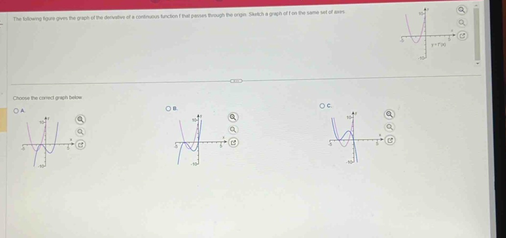 The following figure gives the graph of the derivative of a continuous function f that passes through the origin. Sketch a graph of f on the same set of axes
Choose the correct graph below
A.
B.