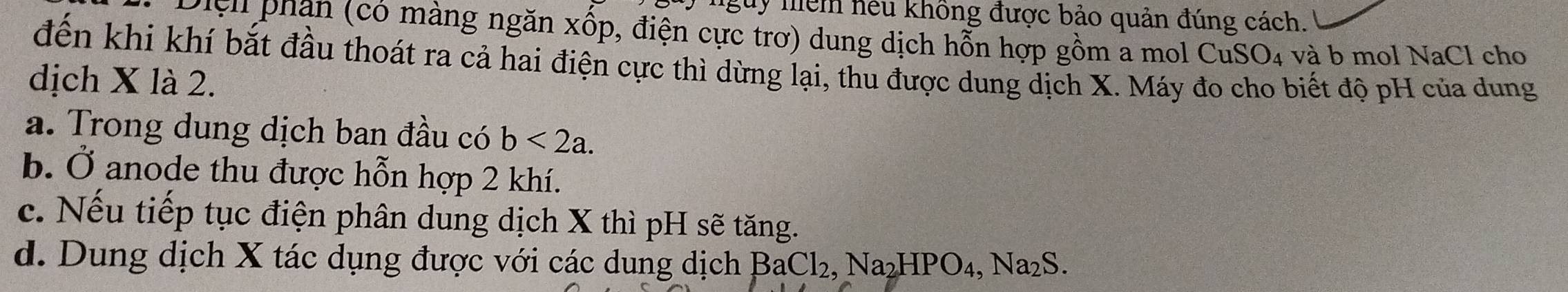 nguy niểm hếu không được bảo quản đúng cách.
Điệh phạn (có màng ngăn xốp, điện cực trơ) dung dịch hỗn hợp gồm a mol CuSO₄ và b mol NaCl cho
đến khi khí bắt đầu thoát ra cả hai điện cực thì dừng lại, thu được dung dịch X. Máy đo cho biết độ pH của dung
dịch X là 2.
a. Trong dung dịch ban đầu có b<2a</tex>.
b. Ở anode thu được hỗn hợp 2 khí.
c. Nếu tiếp tục điện phân dung dịch X thì pH sẽ tăng.
d. Dung dịch X tác dụng được với các dung dịch B BaCl_2, Na_2HPO_4, Na_2S.