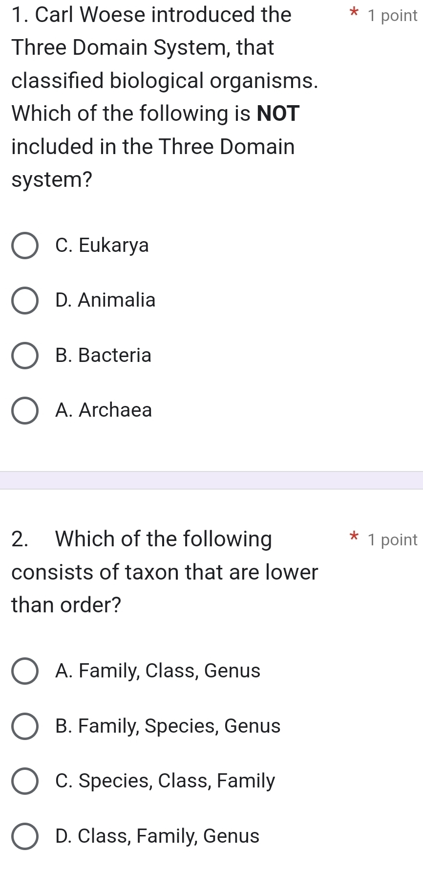 Carl Woese introduced the 1 point
Three Domain System, that
classified biological organisms.
Which of the following is NOT
included in the Three Domain
system?
C. Eukarya
D. Animalia
B. Bacteria
A. Archaea
2. Which of the following 1 point
consists of taxon that are lower
than order?
A. Family, Class, Genus
B. Family, Species, Genus
C. Species, Class, Family
D. Class, Family, Genus