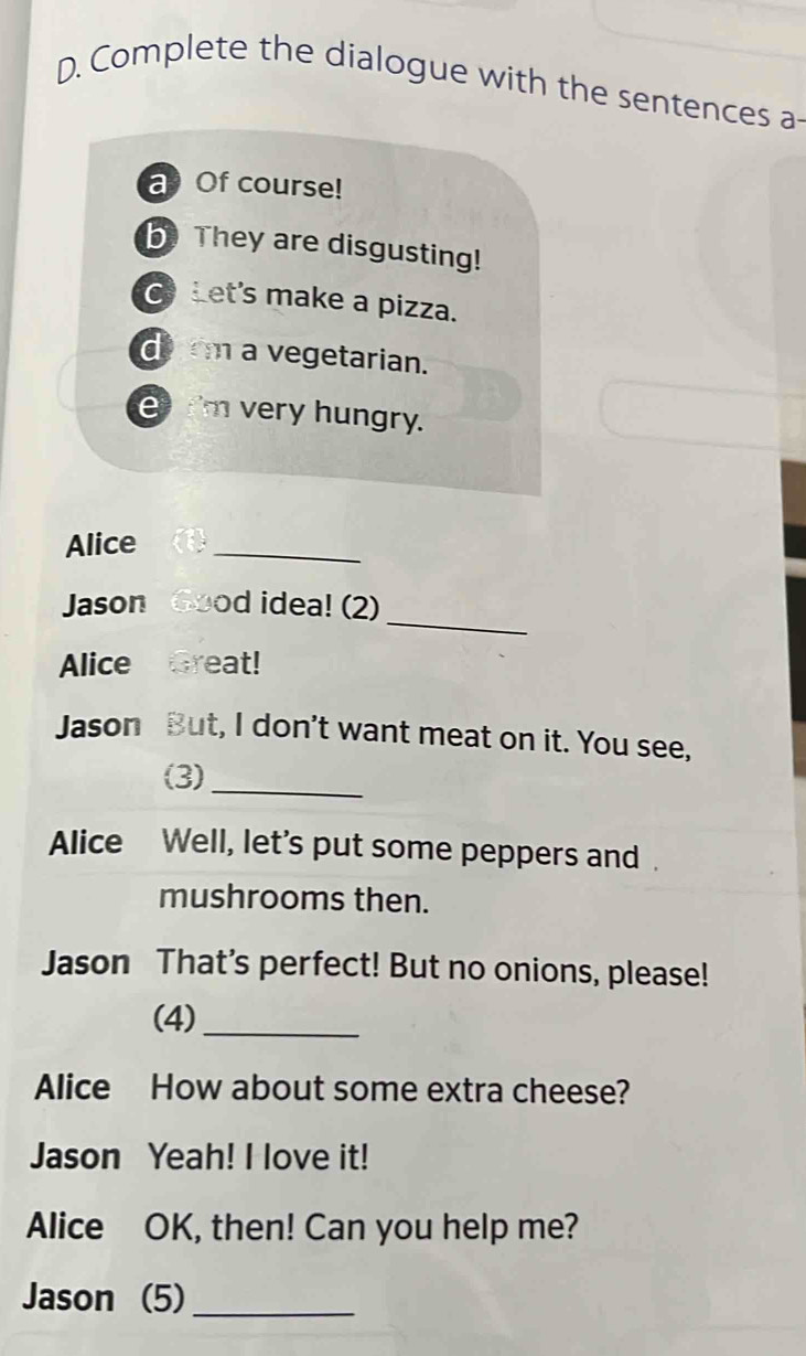 Complete the dialogue with the sentences a- 
a Of course! 
b They are disgusting! 
Let's make a pizza. 
drm a vegetarian. 
I'm very hungry. 
Alice 
_ 
_ 
Jason Good idea! (2) 
Alice Great! 
Jason But, I don't want meat on it. You see, 
(3)_ 
Alice Well, let's put some peppers and . 
mushrooms then. 
Jason That’s perfect! But no onions, please! 
(4)_ 
Alice How about some extra cheese? 
Jason Yeah! I love it! 
Alice OK, then! Can you help me? 
Jason (5)_