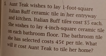 Aunt Teak wishes to lay 1-foot-square
Italian Buff ceramic tile in her entryway 
and kitchen. Italian Buff tiles cost $5 each. 
She wishes to lay 4-inch-square ceramic tile 
on each bathroom floor. The bathroom tile 
she has selected costs 45¢ per tile. What 
will it cost Aunt Teak to tile her home?