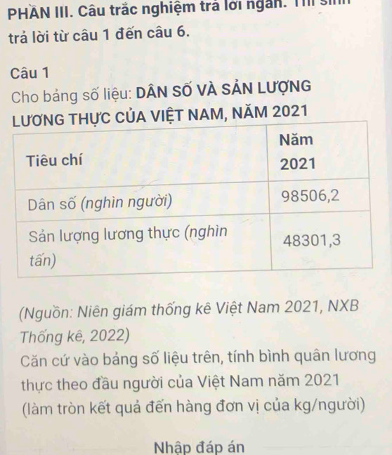 PHAN III. Câu trắc nghiệm trả lới ngắn. Th si 
trả lời từ câu 1 đến câu 6. 
Câu 1 
Cho bảng số liệu: DÂN số VÀ SảN LượnG 
CủA VIỆT NAM, NăM 2021 
(Nguồn: Niên giám thống kê Việt Nam 2021, NXB 
Thống kê, 2022) 
Căn cứ vào bảng số liệu trên, tính bình quân lương 
thực theo đầu người của Việt Nam năm 2021 
(làm tròn kết quả đến hàng đơn vị của kg/người) 
Nhập đáp án