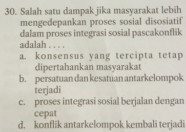 Salah satu dampak jika masyarakat lebih
mengedepankan proses sosial disosiatif
dalam proses integrasi sosial pascakonflik
adalah . . . .
a. konsensus yang tercipta tetap
dipertahankan masyarakat
b. persatuan dan kesatuan antarkelompok
terjadi
c. proses integrasi sosial berjalan dengan
cepat
d. konflik antarkelompok kembali terjadi