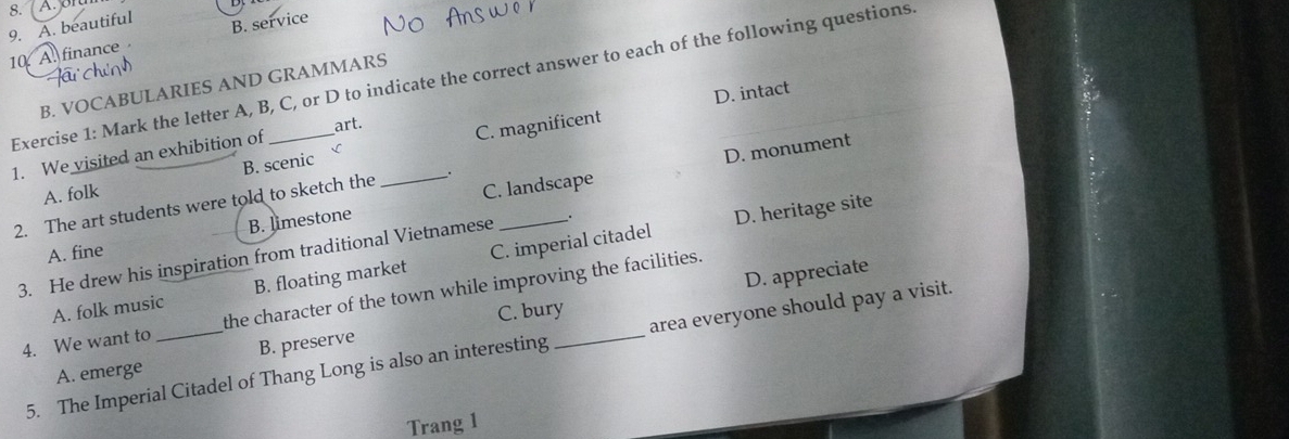 A. beautiful
10 A. finance B. service
Exercise 1: Mark the letter A, B, C, or D to indicate the correct answer to each of the following questions
B. VOCABULARIES AND GRAMMARS
D. intact
art.
B. scenic C. magnificent
D. monument
1. We visited an exhibition of
A. folk
2. The art students were told to sketch the _._
C. landscape
A. fine B. limestone
3. He drew his inspiration from traditional Vietnamese _.
D. heritage site
D. appreciate
A. folk music B. floating market C. imperial citadel
4. We want to _the character of the town while improving the facilities.
C. bury
5. The Imperial Citadel of Thang Long is also an interesting area everyone should pay a visit.
A. emerge B. preserve
Trang 1