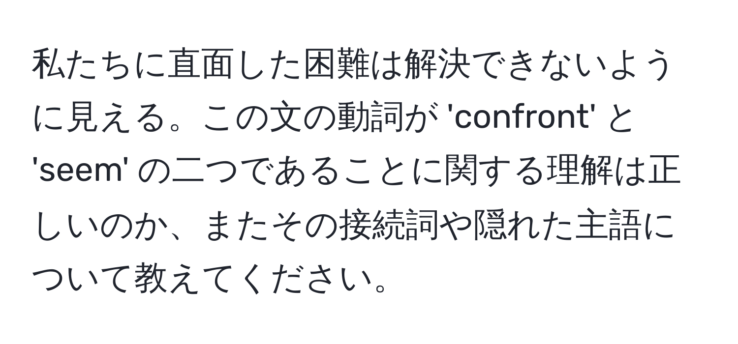 私たちに直面した困難は解決できないように見える。この文の動詞が 'confront' と 'seem' の二つであることに関する理解は正しいのか、またその接続詞や隠れた主語について教えてください。