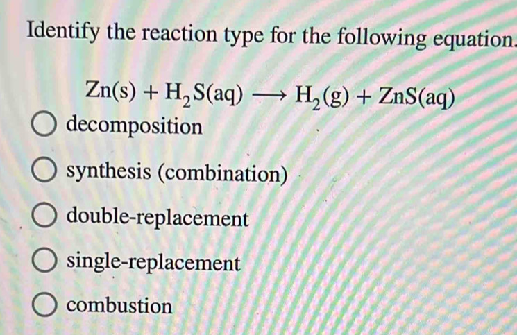 Identify the reaction type for the following equation.
Zn(s)+H_2S(aq)to H_2(g)+ZnS(aq)
decomposition
synthesis (combination)
double-replacement
single-replacement
combustion