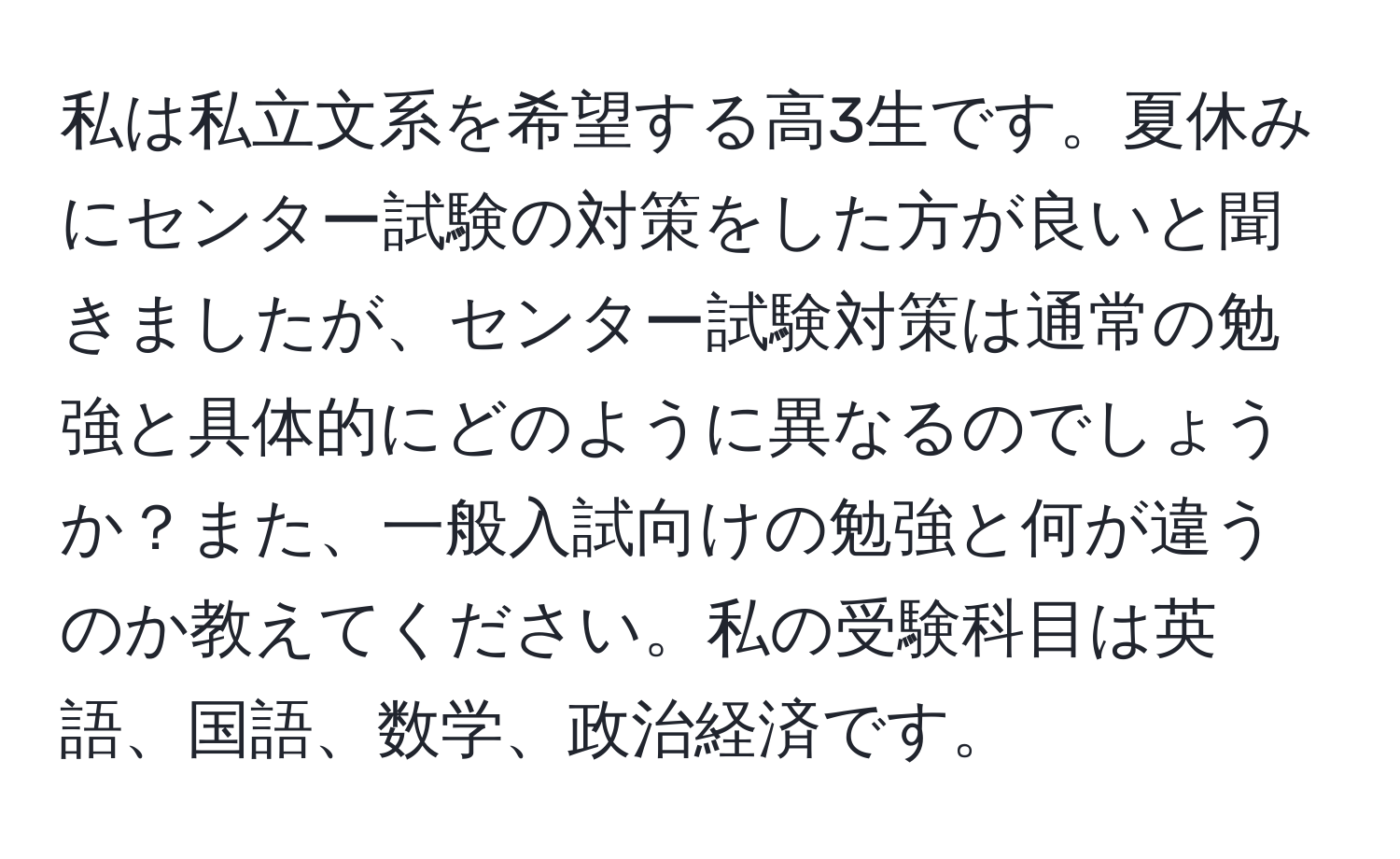 私は私立文系を希望する高3生です。夏休みにセンター試験の対策をした方が良いと聞きましたが、センター試験対策は通常の勉強と具体的にどのように異なるのでしょうか？また、一般入試向けの勉強と何が違うのか教えてください。私の受験科目は英語、国語、数学、政治経済です。