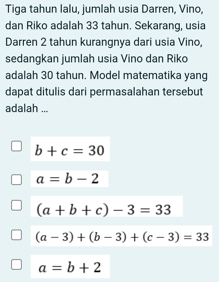 Tiga tahun lalu, jumlah usia Darren, Vino,
dan Riko adalah 33 tahun. Sekarang, usia
Darren 2 tahun kurangnya dari usia Vino,
sedangkan jumlah usia Vino dan Riko
adalah 30 tahun. Model matematika yang
dapat ditulis dari permasalahan tersebut
adalah ...
b+c=30
a=b-2
(a+b+c)-3=33
(a-3)+(b-3)+(c-3)=33
a=b+2