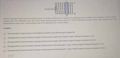 Sebuah rangkaian kawat terdiri atas batang kawat JK kawat konduktor AB melepaskan medan magnet
sebesar 0,02 Tesla. Diketahul besar GGL induksi pada batang kawat tersebut yaitu 20* 10^3
dapat dilakukan agar ujung - ujung batang kawat JK menghasilkan GGL induksi adaïah... volt. Berdasarkan uraian di atas, maka langkah sepat yang
Jawaban:
Menempatkan magnet yang kuat di dalam kumparan yang dihubungkan dengan aki
Menggerakkan kawat konduktor dengan batang kawat sejajar arah medan magnet dengan kecepatan 2 m/s
Menggerakkan kawat konduktor dengan batang kawat sejajar arah medan magnet dengan kecepatan 2,5 m/
Menggerakkan kawat konduktor dengan batang kawat memotong garis - garis medan magnet dengan kecepatan 2 m/s
Menggerakkan kawat konduktor dengan batang kawat memotong garis - garis medan magnet dengan kecepatan 2,5 m/s