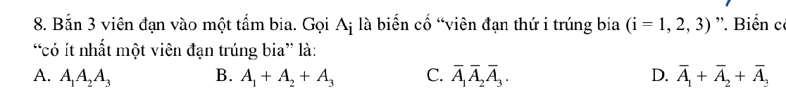 Bắn 3 viên đạn vào một tấm bia. Gọi Aị là biến cố “viên đạn thứ i trúng bia (i=1,2,3). Biến có
“có ít nhất một viên đạn trúng bia” là:
A. A_1A_2A_3 B. A_1+A_2+A_3 C. overline A_1overline A_2overline A_3. D. overline A_1+overline A_2+overline A_3