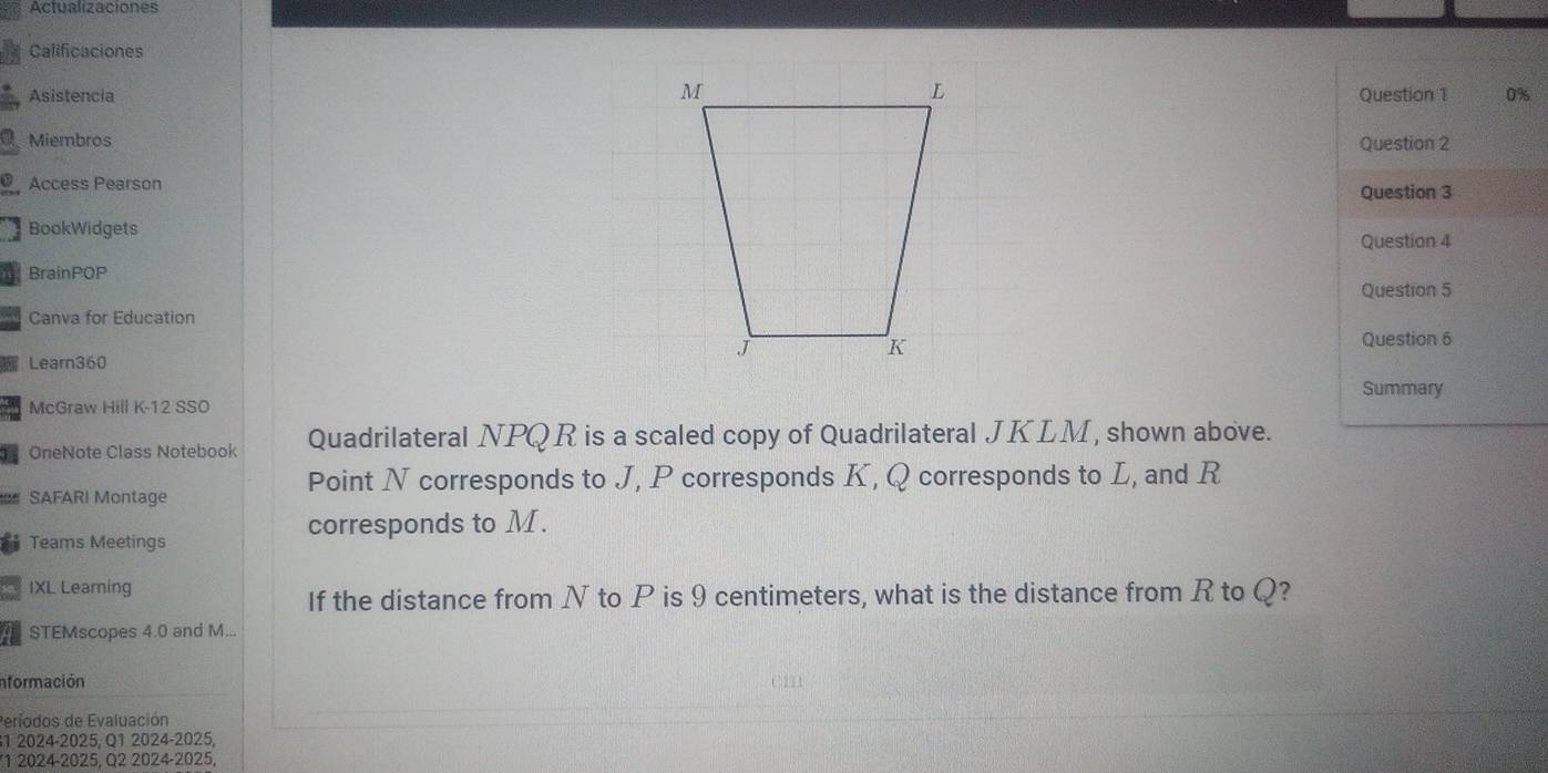 Actualizaciones 
Calificaciones 
AsistenciaQuestion 1 0% 
MiembrosQuestion 2 
Access PearsonQuestion 3 
BookWidgets 
Question 4 
BrainPOP 
Question 5 
05 Canva for Education 
Question 6 
Learn360 
Summary 
McGraw Hill K-12 SSO 
OneNote Class Notebook Quadrilateral NPQR is a scaled copy of Quadrilateral JKLM, shown above. 
* SAFARI Montage 
Point N corresponds to J, P corresponds K, Q corresponds to L, and R
corresponds to M. 
Teams Meetings 
IXL Learning 
If the distance from N to P is 9 centimeters, what is the distance from R to Q? 
STEMscopes 4.0 and M... 
Información 
Períodos de Evaluación 
1 2024-2025, Q1 2024-2025, 
1 2024-2025, Q2 2024-2025,