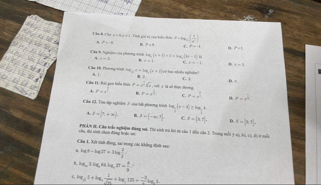 Cho a>0,a!= 1. Tính giá trị của biểu thức P=log _sqrt[5](x)( 1/a^3 )
A. P=-9. B. P=9. C. P=-1. D. P=1.
Câu 9. Nghiệm của phương trình log _2(x+1)+1=log _2(3x-1) là
A. x=3. B. x=1. C. x=-1. D. x=2.
Câu 10. Phương trình log _sqrt(2)x=log _2(x+2) có bao nhiêu nghiệm?
A. 1. B. 2. C. 3 ..D. 0 .
Câu 11. Rút gọn biểu thức P=x^(frac 1)3.sqrt[4](x) , với 2 là số thực dương.
A. P=x^(frac 2)7. B, P=x^(frac 1)12. C. P=x^(frac 2)3. D. P=x^(frac 7)12.
Câu 12. Tìm tập nghiệm S của bất phương trình log _ 1/2 (x-3)≥ log _ 1/2 4.
A. S=[7;+∈fty ). B, S=(-∈fty ;7]. C. S=(3;7]. D. S=[3;7].
PHÀN II. Câu trắc nghiệm đúng sai. Thí sinh trả lời từ câu 1 đến câu 2. Trong mỗi ý a), b), c), d) ở mỗi
câu, thỉ sinh chọn đúng hoặc sai.
Câu 1. Xét tính đúng, sai trong các khẳng định sau:
a, log 8-log 27=3log  2/3 .
b, log _153.log _964.log _427= 8/9 .
c, log _sqrt(2)5+log _4 1/sqrt(25) +log _1125= (-3)/2 log _25.