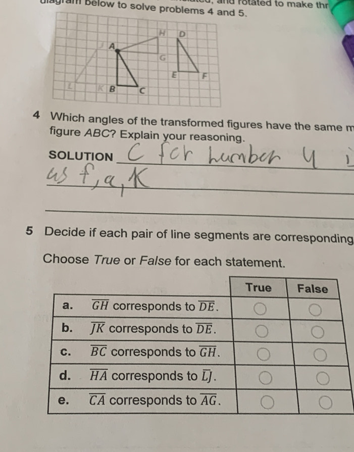 and rotated to make thr 
4 Which angles of the transformed figures have the same m
figure ABC? Explain your reasoning.
_
SOLUTION
_
_
5 Decide if each pair of line segments are corresponding
Choose True or False for each statement.