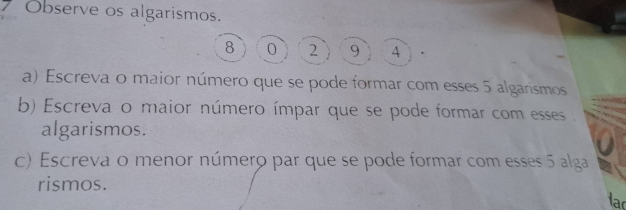 Observe os algarismos.
8 0 2 9 4
a) Escreva o maior número que se pode formar com esses 5 algarismos 
b) Escreva o maior número ímpar que se pode formar com esses 
algarismos. 
a 
c) Escreva o menor número par que se pode formar com esses 5 alga 
rismos. 
lac