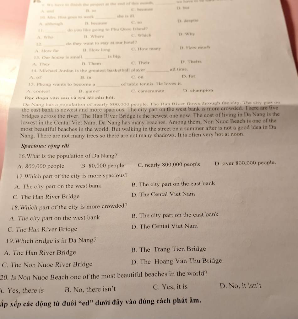 Ie here io fisish the peoject as the end of this mouth. _== Bay= ( V=
A and D. so C. becase D. hut
10. As. Has goes to work _she is ifl .
A. although D. because C. my D. despite
11_ do you like going to Phu Quoe Island?
A. Who B. Where C. Which D. Why
12. do they want to stay at our hotel?
A. How far B. How long C. How many D. How much
13. Our house is small. _is big.
A. They B. Them C. Their D. Theirs
14. Michael Jordan is the greatest basketball player_ all time.
A. of B. in C. on D. for
15. Phong wants to become a _of table tennis. He loves it.
A. contest B. gamer C. cameraman D. champion
Đọc đoạn văn sau và trã lời câu hỏi,
Da Nang has a population of nearly 800,000 people. The Han River flows through the city. The city part on
the east bank is newest and more spacious. The city part on the west bank is more crowded. There are five
bridges across the river. The Han River Bridge is the newest one now. The cost of living in Da Nang is the
lowest in the Cental Viet Nam. Da Nang has many beaches. Among them, Non Nuoc Beach is one of the
most beautiful beaches in the world. But walking in the street on a summer after is not a good idea in Da
Nang. There are not many trees so there are not many shadows. It is often very hot at noon.
Spacious: rộng rãi
16.What is the population of Da Nang?
A. 800,000 people B. 80,000 people C. nearly 800,000 people D. over 800,000 people.
17.Which part of the city is more spacious?
A. The city part on the west bank B. The city part on the east bank
C. The Han River Bridge D. The Cental Viet Nam
18.Which part of the city is more crowded?
A. The city part on the west bank B. The city part on the east bank
C. The Han River Bridge D. The Cental Viet Nam
19.Which bridge is in Da Nang?
A. The Han River Bridge B. The Trang Tien Bridge
C. The Non Nuoc River Bridge D. The Hoang Van Thu Bridge
20. Is Non Nuoc Beach one of the most beautiful beaches in the world?
A. Yes, there is B. No, there isn’t C. Yes, it is D. No, it isn’t
xấp xếp các động từ đuôi “ed” dưới đây vào đúng cách phát âm.