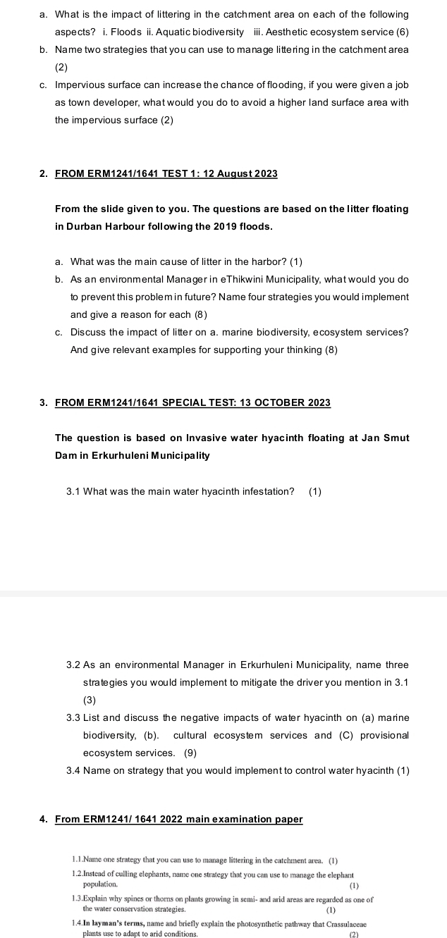 What is the impact of littering in the catchment area on each of the following
aspects? i. Floods ii. Aquatic biodiversity iii. Aesthetic ecosystem service (6)
b. Name two strategies that you can use to manage littering in the catchment area
(2)
c. Impervious surface can increase the chance of flooding, if you were given a job
as town developer, what would you do to avoid a higher land surface area with
the impervious surface (2)
2. FROM ERM1241/1641 TEST 1: 12 August 2023
From the slide given to you. The questions are based on the litter floating
in Durban Harbour following the 2019 floods.
a. What was the main cause of litter in the harbor? (1)
b. As an environmental Manager in eThikwini Municipality, what would you do
to prevent this problem in future? Name four strategies you would implement
and give a reason for each (8)
c. Discuss the impact of litter on a. marine biodiversity, ecosystem services?
And give relevant examples for supporting your thinking (8)
3. FROM ERM1241/1641 SPECIAL TEST: 13 OCTOBER 2023
The question is based on Invasive water hyacinth floating at Jan Smut
Dam in Erkurhuleni Municipality
3.1 What was the main water hyacinth infestation? (1)
3.2 As an environmental Manager in Erkurhuleni Municipality, name three
strategies you would implement to mitigate the driver you mention in 3.1
(3)
3.3 List and discuss the negative impacts of water hyacinth on (a) marine
biodiversity, (b). cultural ecosystem services and (C) provisional
ecosystem services. (9)
3.4 Name on strategy that you would implement to control water hyacinth (1)
4. From ERM1241/ 1641 2022 main examination paper
1.1.Name one strategy that you can use to manage littering in the catchment area. (1)
1.2.Instead of culling elephants, name one strategy that you can use to manage the elephant
population.
(1)
1.3.Explain why spines or thorns on plants growing in semi- and arid areas are regarded as one of
the water conservation strategies. (1)
1.4.In layman’s terms, name and briefly explain the photosynthetic pathway that Crassulaceae
plants use to adapt to arid conditions