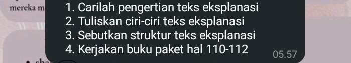 mereka m 1. Carilah pengertian teks eksplanasi 
2. Tuliskan ciri-ciri teks eksplanasi 
3. Sebutkan struktur teks eksplanasi 
4. Kerjakan buku paket hal 110-112 05.57