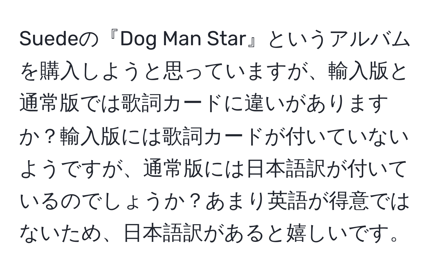 Suedeの『Dog Man Star』というアルバムを購入しようと思っていますが、輸入版と通常版では歌詞カードに違いがありますか？輸入版には歌詞カードが付いていないようですが、通常版には日本語訳が付いているのでしょうか？あまり英語が得意ではないため、日本語訳があると嬉しいです。