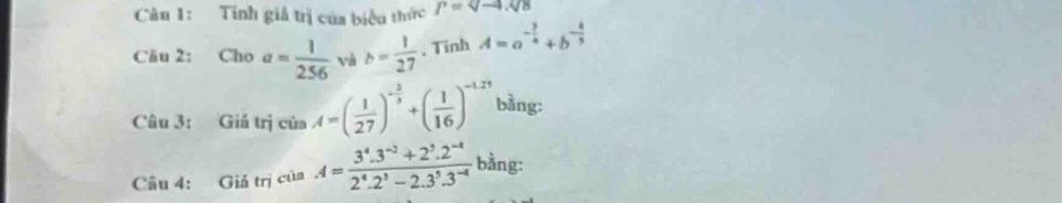 Tính giả trị của biểu thức P=Q-4.V
Câu 2: Cho a= 1/256  và b= 1/27  、 Tinh A=a^(-frac 3)4+b^(-frac 4)3
Câu 3: Giá trị cinA=( 1/27 )^- 2/3 +( 1/16 )^-1,21 bằng: 
Câu 4: Giả trị của A= (3^4.3^(-2)+2^3.2^(-4))/2^4.2^3-2.3^5.3^(-4)  bằng: