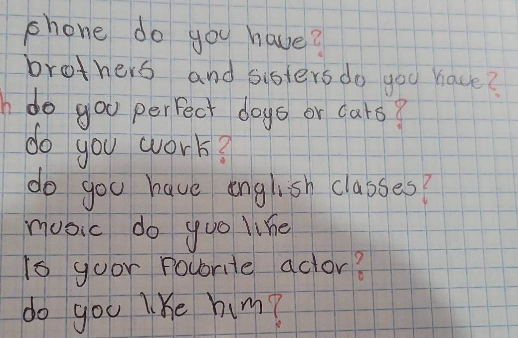 phone do you have? 
brothers and sisters do goo have? 
do goo perfect dogs or cars? 
do you work? 
do you have english classes? 
music do yoo like 
is goor povrite aclor? 
do you lke him?