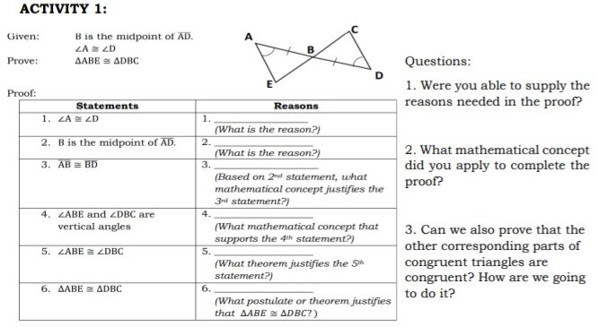 ACTIVITY 1:
Given: B is the midpoint of AD. A
C
∠ A≌ ∠ D
B
Prove: △ ABE≌ △ DBC Questions:
D
E 1. Were you able to supply the
Pns needed in the proof?
at mathematical concept
ou apply to complete the
?
n we also prove that the
corresponding parts of
uent triangles are
uent? How are we going
it?