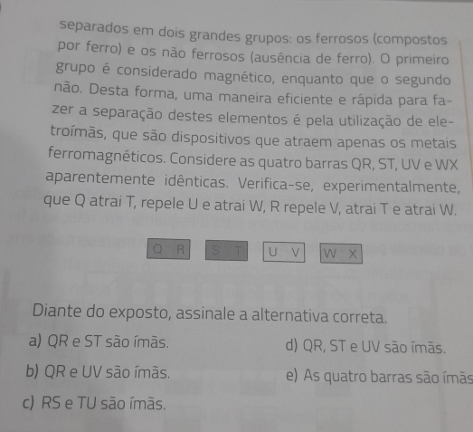 separados em dois grandes grupos: os ferrosos (compostos
por ferro) e os não ferrosos (ausência de ferro). O primeiro
grupo é considerado magnético, enquanto que o segundo
não. Desta forma, uma maneira eficiente e rápida para fa-
zer a separação destes elementos é pela utilização de ele-
troímãs, que são dispositivos que atraem apenas os metais
ferromagnéticos. Considere as quatro barras QR, ST, UV e WX
aparentemente idênticas. Verifica-se, experimentalmente,
que Q atrai T, repele U e atrai W, R repele V, atrai T e atrai W.
Q R S T U ν w x
Diante do exposto, assinale a alternativa correta.
a) QR e ST são ímãs. d) QR, ST e UV são ímãs.
b) QR e UV são ímãs. e) As quatro barras são ímãs
c) RS e TU são ímãs.