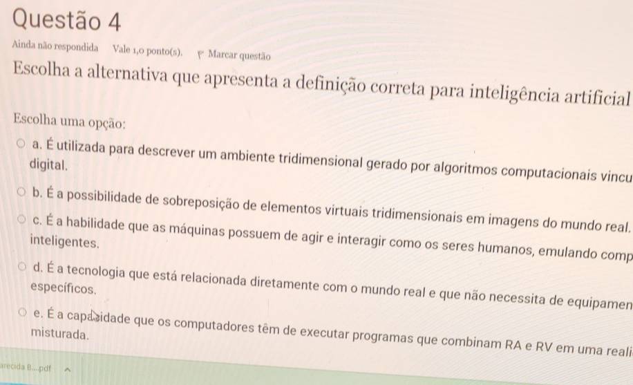 Ainda não respondida Vale 1,0 ponto(s). ψ Marcar questão
Escolha a alternativa que apresenta a definição correta para inteligência artificial
Escolha uma opção:
a. É utilizada para descrever um ambiente tridimensional gerado por algoritmos computacionais vincu
digital.
b. É a possibilidade de sobreposição de elementos virtuais tridimensionais em imagens do mundo real.
c. É a habilidade que as máquinas possuem de agir e interagir como os seres humanos, emulando comp
inteligentes.
d. É a tecnologia que está relacionada diretamente com o mundo real e que não necessita de equipamen
específicos.
e. É a capacidade que os computadores têm de executar programas que combinam RA e RV em uma reali
misturada.
arecida B....pdf